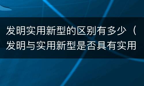 发明实用新型的区别有多少（发明与实用新型是否具有实用性）