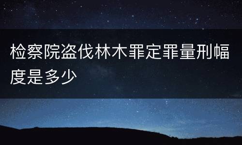 检察院盗伐林木罪定罪量刑幅度是多少