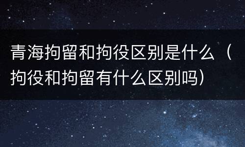 青海拘留和拘役区别是什么（拘役和拘留有什么区别吗）