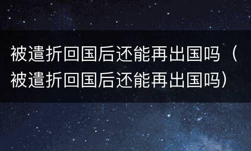 被遣折回国后还能再出国吗（被遣折回国后还能再出国吗）