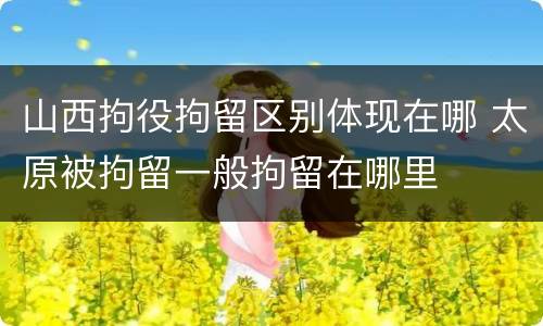 山西拘役拘留区别体现在哪 太原被拘留一般拘留在哪里