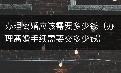 办理离婚应该需要多少钱（办理离婚手续需要交多少钱）