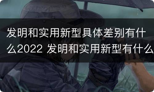 发明和实用新型具体差别有什么2022 发明和实用新型有什么区别