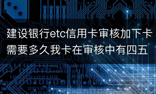 建设银行etc信用卡审核加下卡需要多久我卡在审核中有四五个工作日了