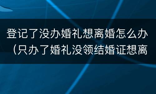 登记了没办婚礼想离婚怎么办（只办了婚礼没领结婚证想离婚怎么办）