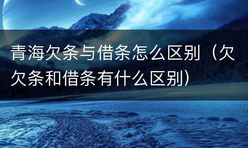 青海欠条与借条怎么区别（欠欠条和借条有什么区别）