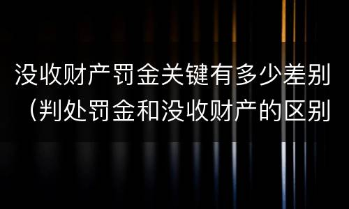 没收财产罚金关键有多少差别（判处罚金和没收财产的区别）