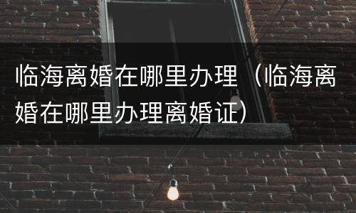 临海离婚在哪里办理（临海离婚在哪里办理离婚证）