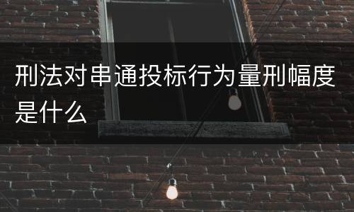 刑法对串通投标行为量刑幅度是什么 刑法对串通投标行为量刑幅度是什么