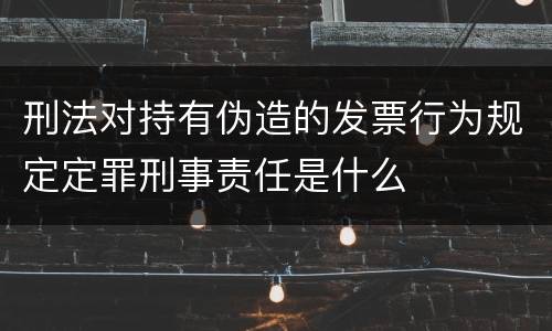 刑法对持有伪造的发票行为规定定罪刑事责任是什么