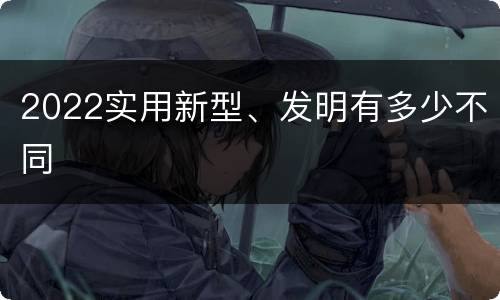 2022实用新型、发明有多少不同