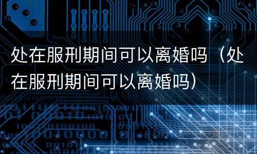 处在服刑期间可以离婚吗（处在服刑期间可以离婚吗）