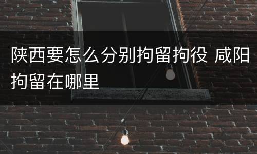 陕西要怎么分别拘留拘役 咸阳拘留在哪里