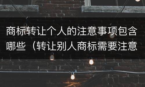 商标转让个人的注意事项包含哪些（转让别人商标需要注意什么）