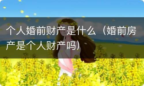 个人婚前财产是什么（婚前房产是个人财产吗）
