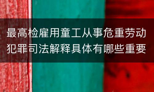 最高检雇用童工从事危重劳动犯罪司法解释具体有哪些重要内容