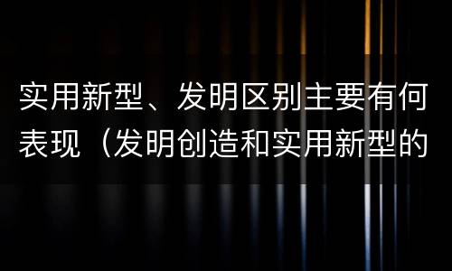 实用新型、发明区别主要有何表现（发明创造和实用新型的区别）