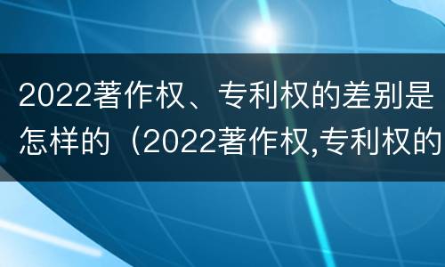 2022著作权、专利权的差别是怎样的（2022著作权,专利权的差别是怎样的呢）
