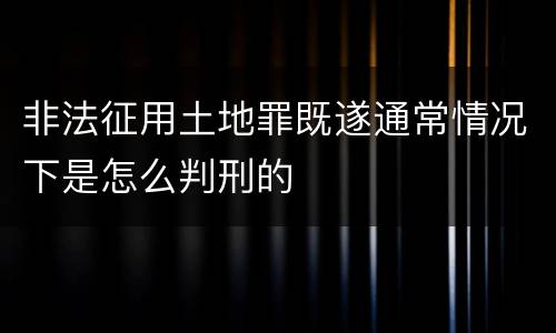 非法征用土地罪既遂通常情况下是怎么判刑的