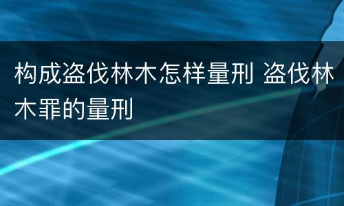 构成盗伐林木怎样量刑 盗伐林木罪的量刑