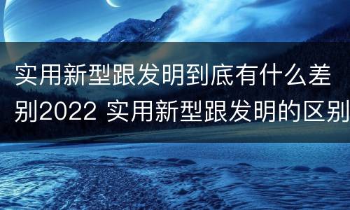 实用新型跟发明到底有什么差别2022 实用新型跟发明的区别