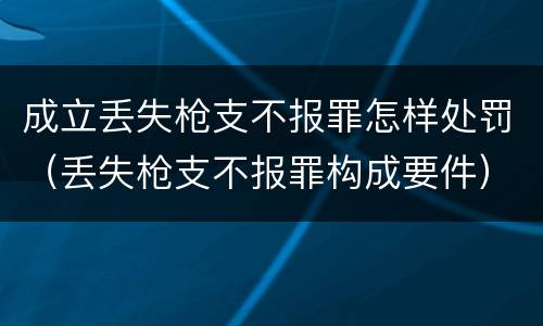成立丢失枪支不报罪怎样处罚（丢失枪支不报罪构成要件）