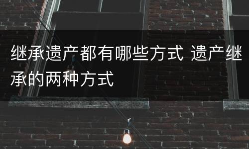 继承遗产都有哪些方式 遗产继承的两种方式