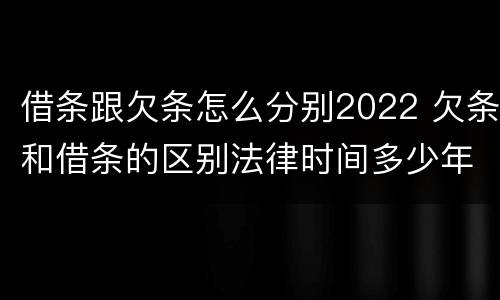 借条跟欠条怎么分别2022 欠条和借条的区别法律时间多少年
