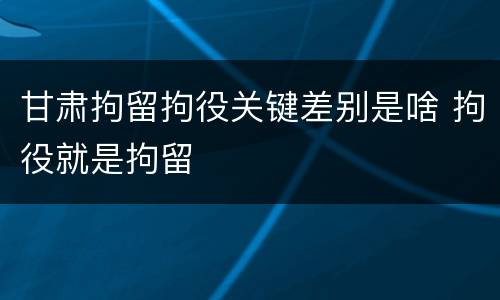 甘肃拘留拘役关键差别是啥 拘役就是拘留