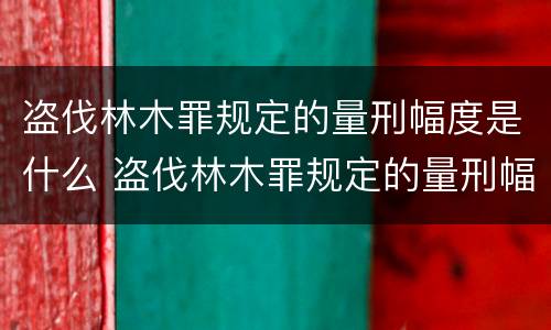 盗伐林木罪规定的量刑幅度是什么 盗伐林木罪规定的量刑幅度是什么标准