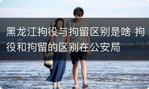 黑龙江拘役与拘留区别是啥 拘役和拘留的区别在公安局
