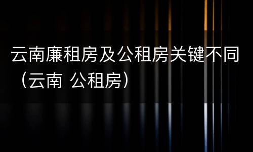 云南廉租房及公租房关键不同（云南 公租房）