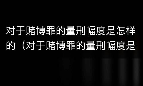 对于赌博罪的量刑幅度是怎样的（对于赌博罪的量刑幅度是怎样的标准）
