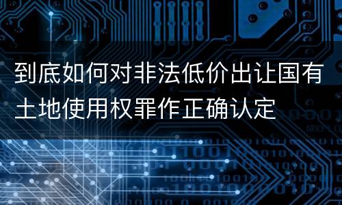 到底如何对非法低价出让国有土地使用权罪作正确认定