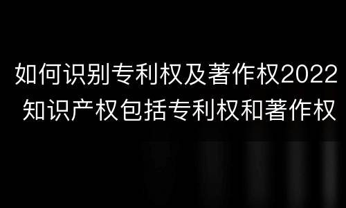 如何识别专利权及著作权2022 知识产权包括专利权和著作权吗