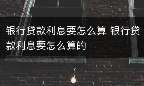 银行贷款利息要怎么算 银行贷款利息要怎么算的