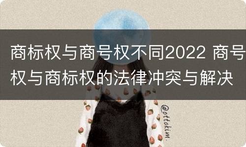 商标权与商号权不同2022 商号权与商标权的法律冲突与解决