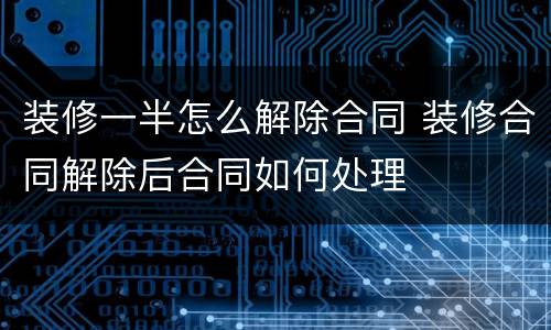 装修一半怎么解除合同 装修合同解除后合同如何处理