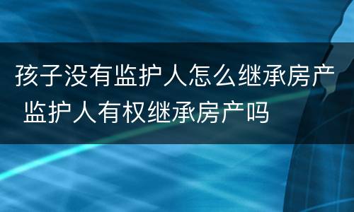 孩子没有监护人怎么继承房产 监护人有权继承房产吗
