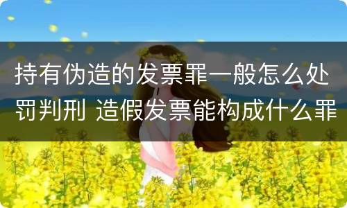 持有伪造的发票罪一般怎么处罚判刑 造假发票能构成什么罪