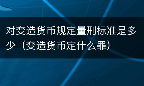 对变造货币规定量刑标准是多少（变造货币定什么罪）