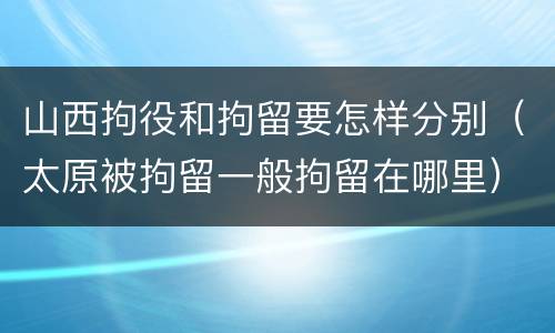 山西拘役和拘留要怎样分别（太原被拘留一般拘留在哪里）