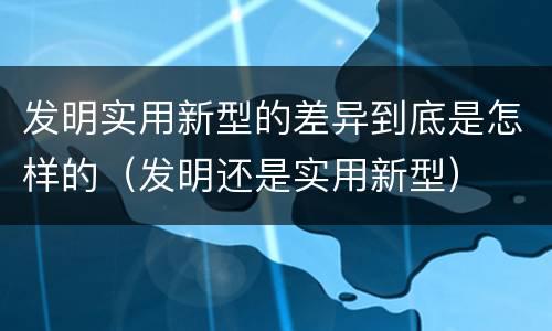 发明实用新型的差异到底是怎样的（发明还是实用新型）