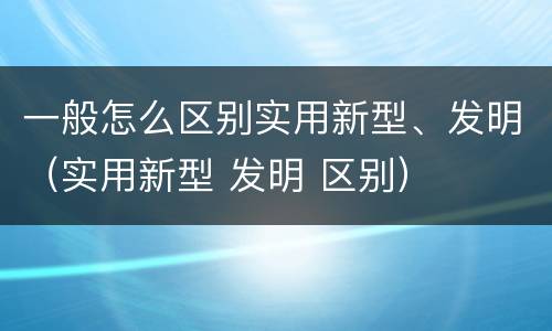 一般怎么区别实用新型、发明（实用新型 发明 区别）