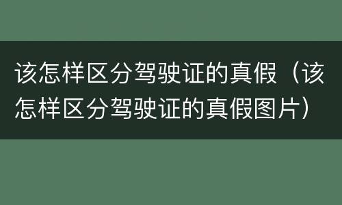 该怎样区分驾驶证的真假（该怎样区分驾驶证的真假图片）