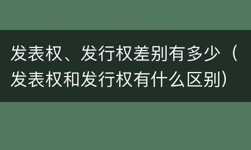 发表权、发行权差别有多少（发表权和发行权有什么区别）