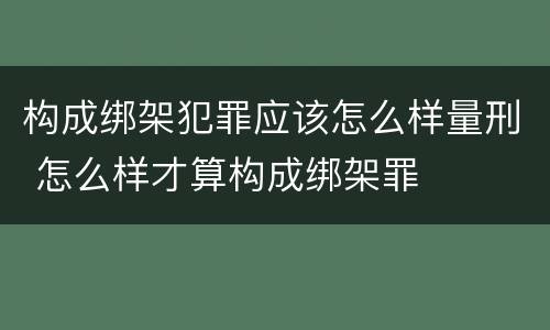 构成绑架犯罪应该怎么样量刑 怎么样才算构成绑架罪