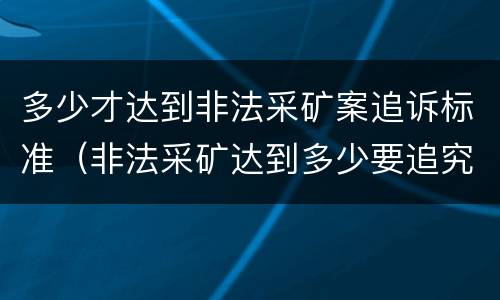 多少才达到非法采矿案追诉标准（非法采矿达到多少要追究）