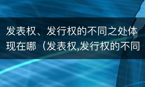发表权、发行权的不同之处体现在哪（发表权,发行权的不同之处体现在哪些方面）