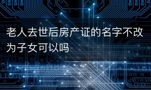 老人去世后房产证的名字不改为子女可以吗